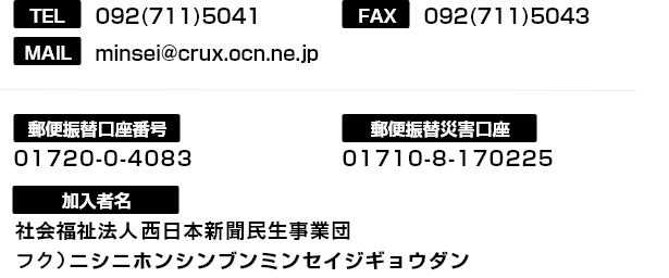 電話：092-711-5041　MAIL：minsei@crux.ocn.ne.jp　FAX：092-711-5043　郵便振替口座番号：01720-0-4083　郵便振替災害口座：01710-8-170225　ゆうちょ銀行口座：店番 一七九 当座 0004083　ゆうちょ銀行災害口座：店番 一七九 当座 0170225　加入者名：西日本新聞民生事業団（ニシニホンシンブンミンセイジギョウダン）