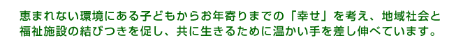 恵まれない環境にある子どもからお年寄りまでの「幸せ」を考え、地域社会と
福祉施設の結びつきを促し、共に生きるために温かい手を差し伸べています。